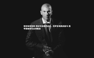 悟空体育官网-世纪对决再燃战火，巴萨主场激战皇马 西甲巅峰夜引全球瞩目