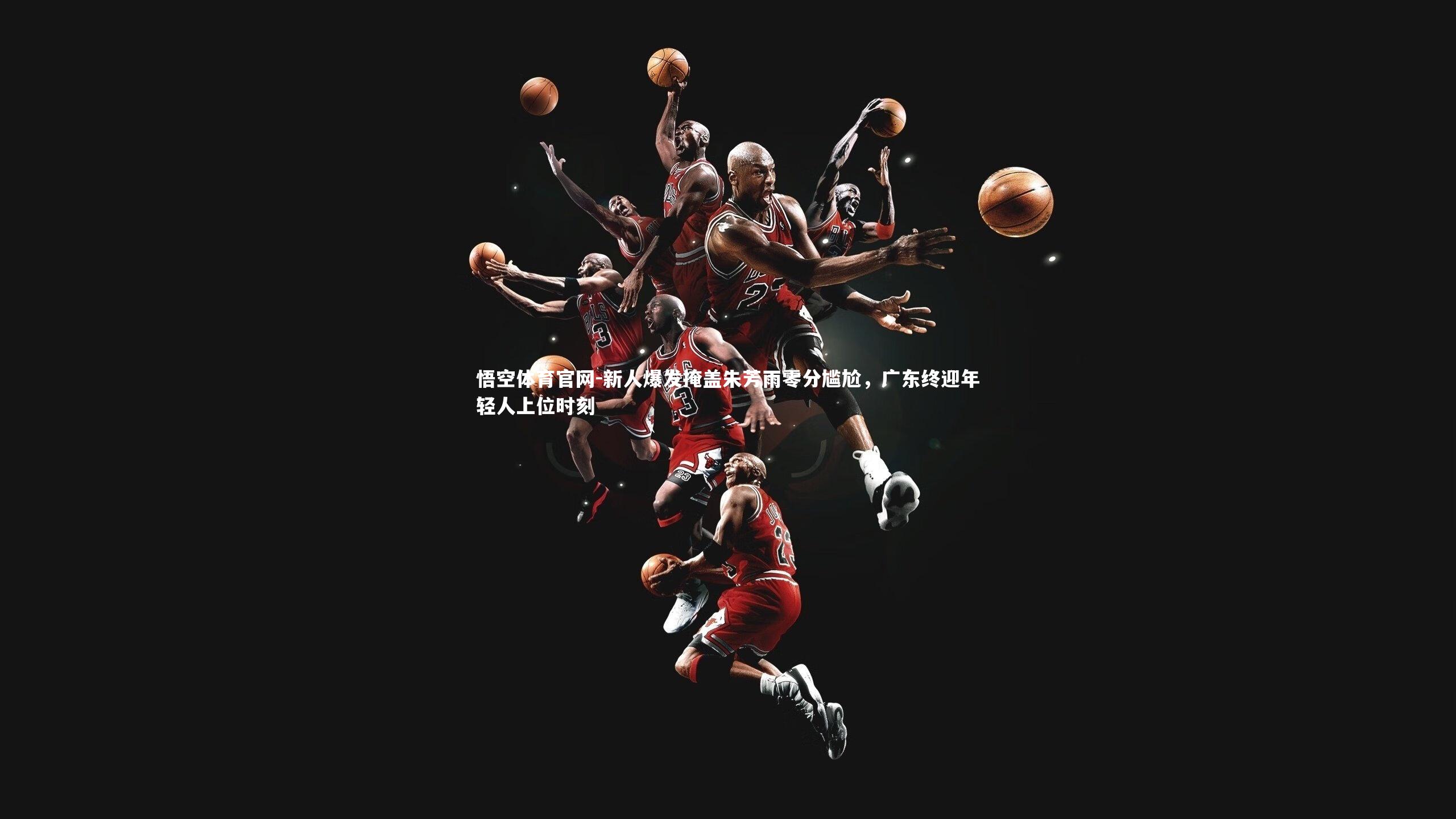 悟空体育官网-新人爆发掩盖朱芳雨零分尴尬，广东终迎年轻人上位时刻-第2张图片-悟空体育官网